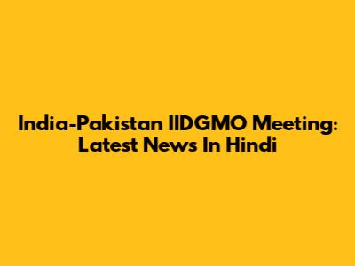 India-Pakistan IIDGMO Meeting: Latest News In Hindi