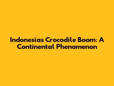 Indonesia's Crocodile Boom: A Continental Phenomenon
