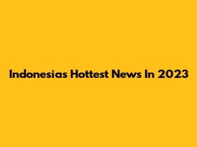 Indonesia's Hottest News In 2023