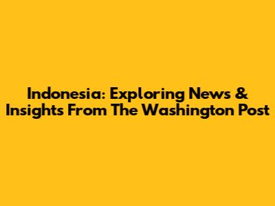 Indonesia: Exploring News & Insights From The Washington Post