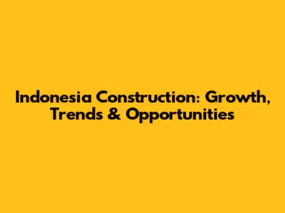 Indonesia Construction: Growth, Trends & Opportunities