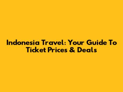 Indonesia Travel: Your Guide To Ticket Prices & Deals