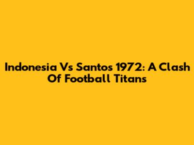 Indonesia Vs Santos 1972: A Clash Of Football Titans