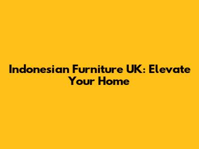 Indonesian Furniture UK: Elevate Your Home