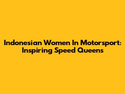 Indonesian Women In Motorsport: Inspiring Speed Queens