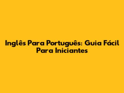 Inglês Para Português: Guia Fácil Para Iniciantes