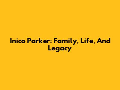 Inico Parker: Family, Life, And Legacy