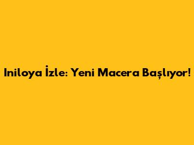 Iniloya İzle: Yeni Macera Başlıyor!