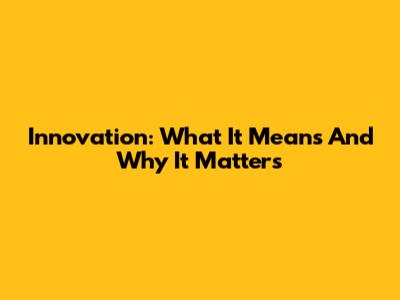 Innovation: What It Means And Why It Matters