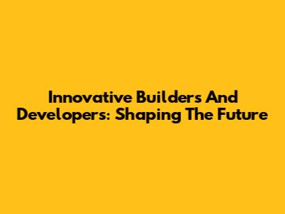 Innovative Builders And Developers: Shaping The Future