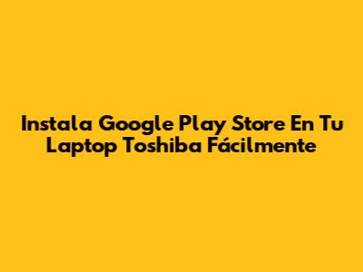 Instala Google Play Store En Tu Laptop Toshiba Fácilmente
