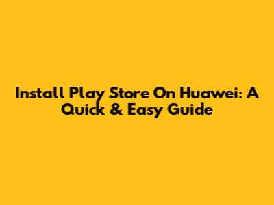 Install Play Store On Huawei: A Quick & Easy Guide