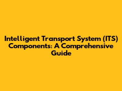 Intelligent Transport System (ITS) Components: A Comprehensive Guide