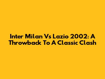 Inter Milan Vs Lazio 2002: A Throwback To A Classic Clash