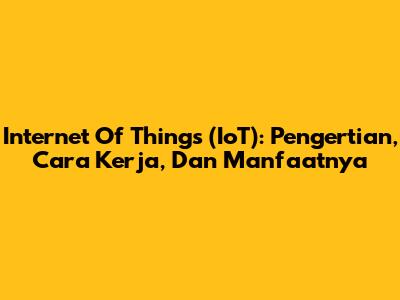 Internet Of Things (IoT): Pengertian, Cara Kerja, Dan Manfaatnya