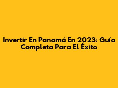 Invertir En Panamá En 2023: Guía Completa Para El Éxito