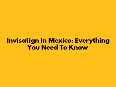 Invisalign In Mexico: Everything You Need To Know