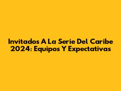 Invitados A La Serie Del Caribe 2024: Equipos Y Expectativas