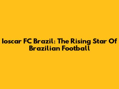 Ioscar FC Brazil: The Rising Star Of Brazilian Football