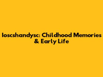 Ioscshandysc: Childhood Memories & Early Life