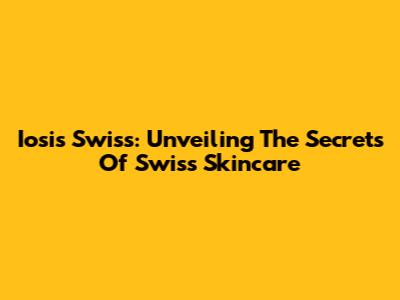 Iosis Swiss: Unveiling The Secrets Of Swiss Skincare
