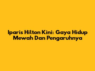 Iparis Hilton Kini: Gaya Hidup Mewah Dan Pengaruhnya