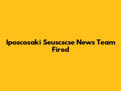 Iposcosaki Seuscscse News Team Fired