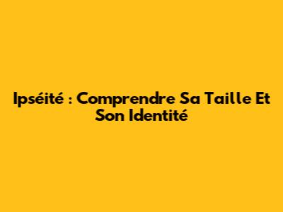 Ipséité : Comprendre Sa Taille Et Son Identité