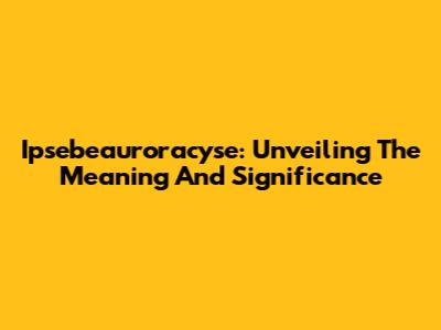 Ipsebeauroracyse: Unveiling The Meaning And Significance