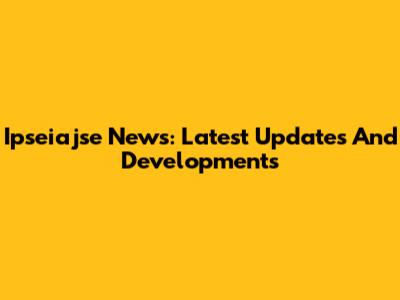 Ipseiajse News: Latest Updates And Developments
