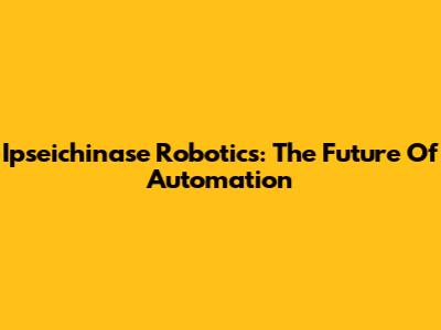 Ipseichinase Robotics: The Future Of Automation