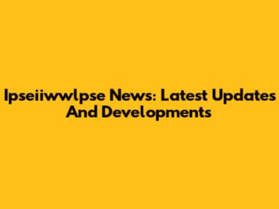 Ipseiiwwlpse News: Latest Updates And Developments