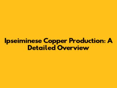 Ipseiminese Copper Production: A Detailed Overview