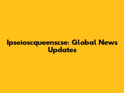 Ipseioscqueenscse: Global News Updates