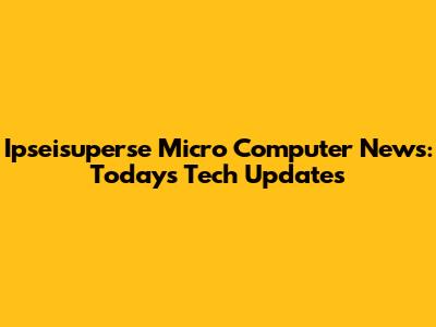 Ipseisuperse Micro Computer News: Today's Tech Updates