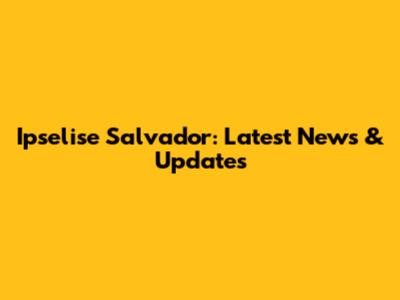 Ipselise Salvador: Latest News & Updates