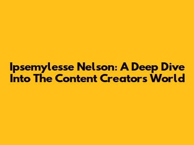 Ipsemylesse Nelson: A Deep Dive Into The Content Creator's World