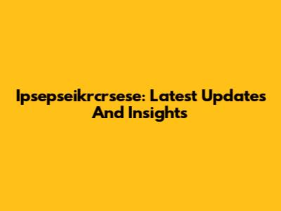 Ipsepseikrcrsese: Latest Updates And Insights