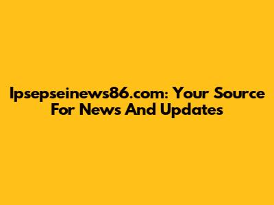 Ipsepseinews86.com: Your Source For News And Updates