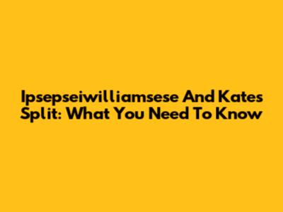 Ipsepseiwilliamsese And Kate's Split: What You Need To Know