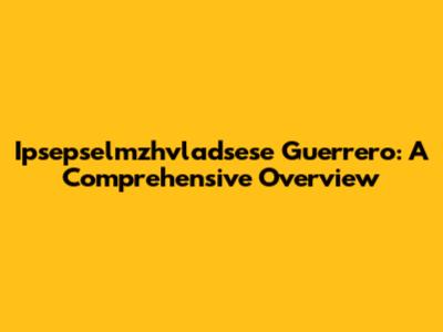 Ipsepselmzhvladsese Guerrero: A Comprehensive Overview