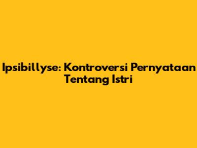 Ipsibillyse: Kontroversi Pernyataan Tentang Istri