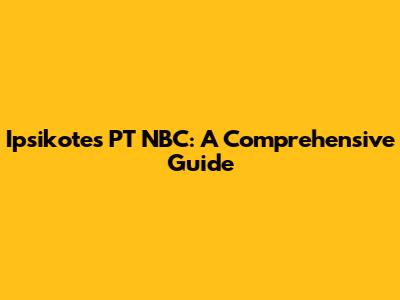 Ipsikotes PT NBC: A Comprehensive Guide