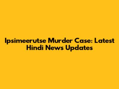 Ipsimeerutse Murder Case: Latest Hindi News Updates