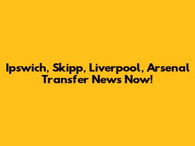 Ipswich, Skipp, Liverpool, Arsenal Transfer News Now!