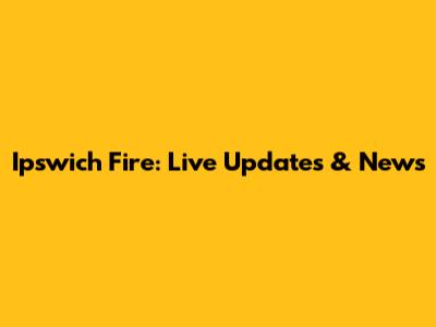 Ipswich Fire: Live Updates & News