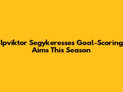 Ipviktor Segykeresse's Goal-Scoring Aims This Season