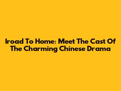 Iroad To Home: Meet The Cast Of The Charming Chinese Drama