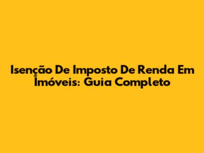 Isenção De Imposto De Renda Em Imóveis: Guia Completo