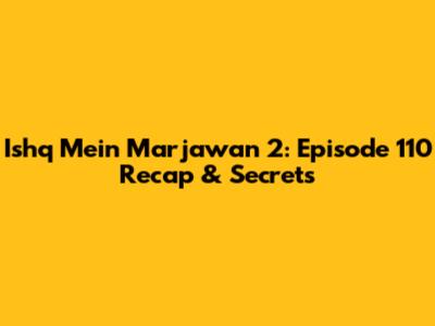 Ishq Mein Marjawan 2: Episode 110 Recap & Secrets